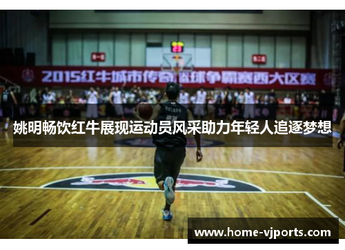 姚明畅饮红牛展现运动员风采助力年轻人追逐梦想