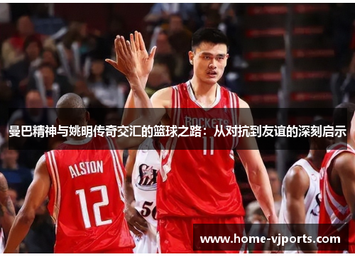 曼巴精神与姚明传奇交汇的篮球之路：从对抗到友谊的深刻启示