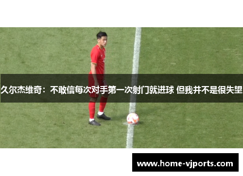 久尔杰维奇：不敢信每次对手第一次射门就进球 但我并不是很失望